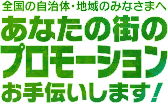 全国の自治体・地域のみなさまへ
あなたの街の
プロモーション
お手伝いします！